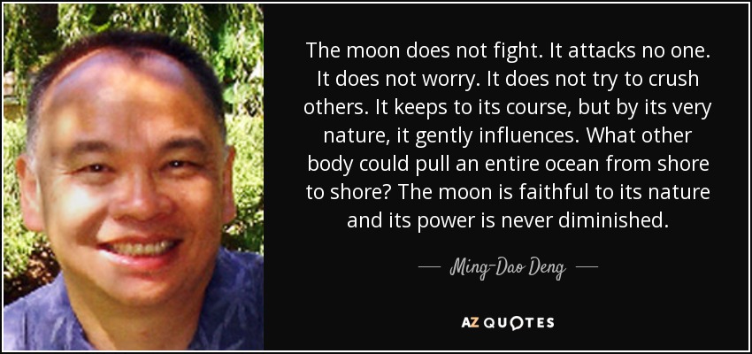 The moon does not fight. It attacks no one. It does not worry. It does not try to crush others. It keeps to its course, but by its very nature, it gently influences. What other body could pull an entire ocean from shore to shore? The moon is faithful to its nature and its power is never diminished. - Ming-Dao Deng