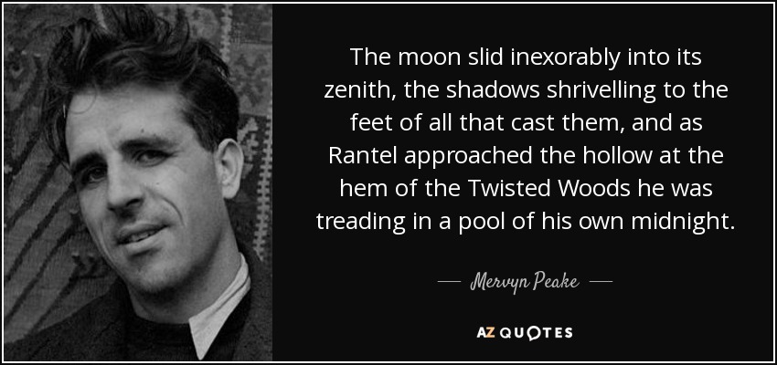 The moon slid inexorably into its zenith, the shadows shrivelling to the feet of all that cast them, and as Rantel approached the hollow at the hem of the Twisted Woods he was treading in a pool of his own midnight. - Mervyn Peake