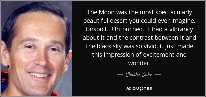 The Moon was the most spectacularly beautiful desert you could ever imagine. Unspoilt. Untouched. It had a vibrancy about it and the contrast between it and the black sky was so vivid, it just made this impression of excitement and wonder. - Charles Duke