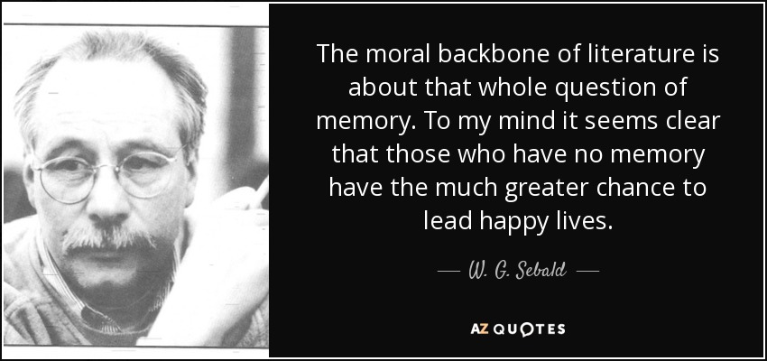 The moral backbone of literature is about that whole question of memory. To my mind it seems clear that those who have no memory have the much greater chance to lead happy lives. - W. G. Sebald