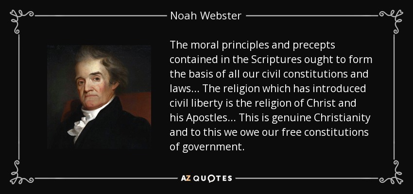 The moral principles and precepts contained in the Scriptures ought to form the basis of all our civil constitutions and laws . . . The religion which has introduced civil liberty is the religion of Christ and his Apostles . . . This is genuine Christianity and to this we owe our free constitutions of government. - Noah Webster