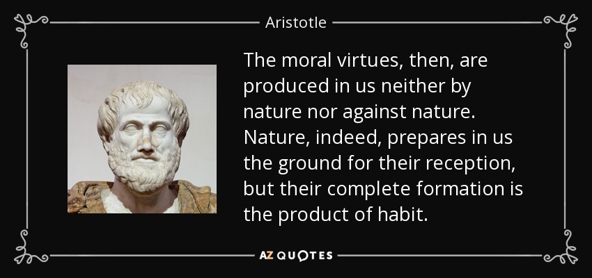 The moral virtues, then, are produced in us neither by nature nor against nature. Nature, indeed, prepares in us the ground for their reception, but their complete formation is the product of habit. - Aristotle