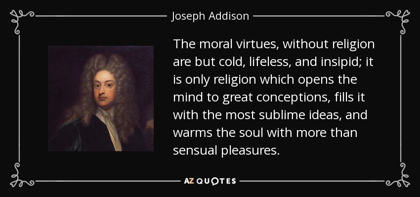The moral virtues, without religion are but cold, lifeless, and insipid; it is only religion which opens the mind to great conceptions, fills it with the most sublime ideas, and warms the soul with more than sensual pleasures. - Joseph Addison