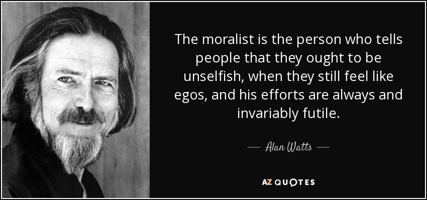 The moralist is the person who tells people that they ought to be unselfish, when they still feel like egos, and his efforts are always and invariably futile. - Alan Watts