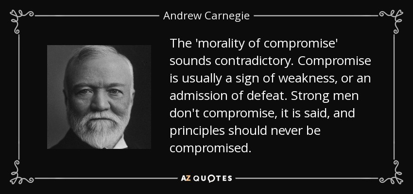 The 'morality of compromise' sounds contradictory. Compromise is usually a sign of weakness, or an admission of defeat. Strong men don't compromise, it is said, and principles should never be compromised. - Andrew Carnegie