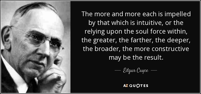 The more and more each is impelled by that which is intuitive, or the relying upon the soul force within, the greater, the farther, the deeper, the broader, the more constructive may be the result. - Edgar Cayce
