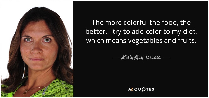 The more colorful the food, the better. I try to add color to my diet, which means vegetables and fruits. - Misty May-Treanor