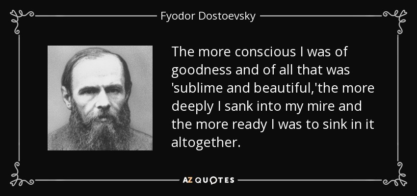 The more conscious I was of goodness and of all that was 'sublime and beautiful,'the more deeply I sank into my mire and the more ready I was to sink in it altogether. - Fyodor Dostoevsky