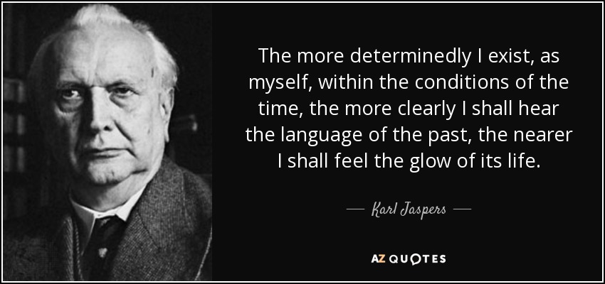 The more determinedly I exist, as myself, within the conditions of the time, the more clearly I shall hear the language of the past, the nearer I shall feel the glow of its life. - Karl Jaspers