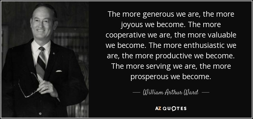 The more generous we are, the more joyous we become. The more cooperative we are, the more valuable we become. The more enthusiastic we are, the more productive we become. The more serving we are, the more prosperous we become. - William Arthur Ward