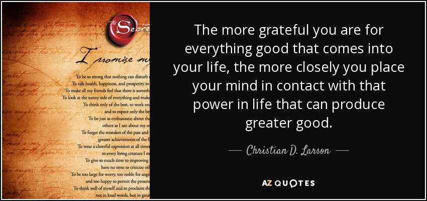The more grateful you are for everything good that comes into your life, the more closely you place your mind in contact with that power in life that can produce greater good. - Christian D. Larson