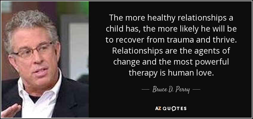 The more healthy relationships a child has, the more likely he will be to recover from trauma and thrive. Relationships are the agents of change and the most powerful therapy is human love. - Bruce D. Perry