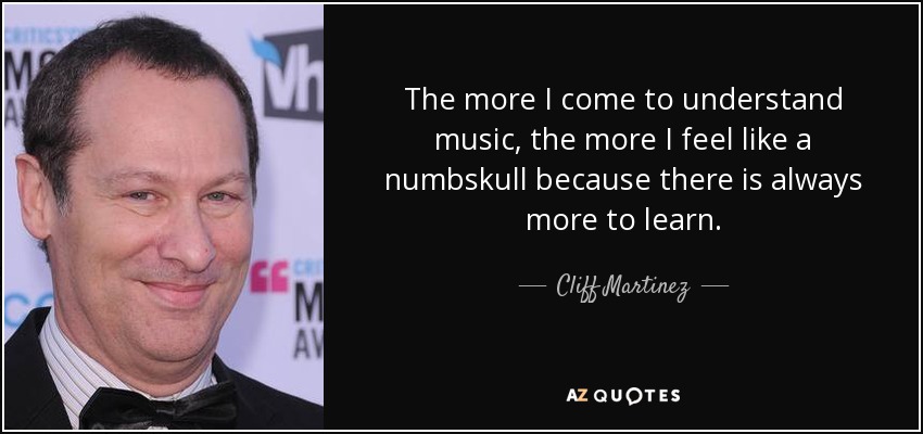 The more I come to understand music, the more I feel like a numbskull because there is always more to learn. - Cliff Martinez