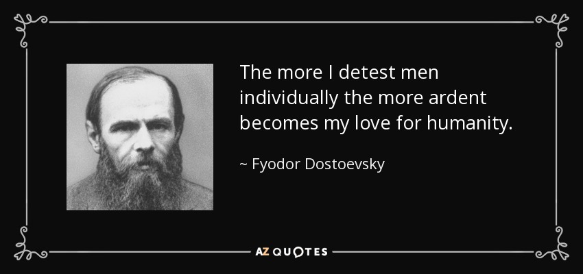 The more I detest men individually the more ardent becomes my love for humanity. - Fyodor Dostoevsky