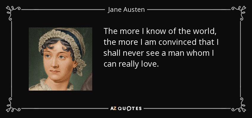 The more I know of the world, the more I am convinced that I shall never see a man whom I can really love. - Jane Austen