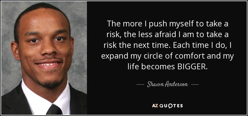 The more I push myself to take a risk, the less afraid I am to take a risk the next time. Each time I do, I expand my circle of comfort and my life becomes BIGGER. - Shawn Anderson