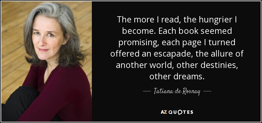 The more I read, the hungrier I become. Each book seemed promising, each page I turned offered an escapade, the allure of another world, other destinies, other dreams. - Tatiana de Rosnay