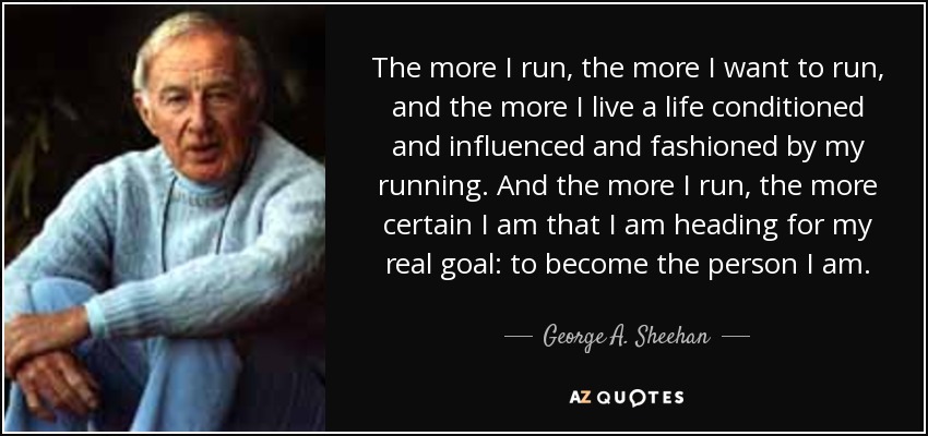 The more I run, the more I want to run, and the more I live a life conditioned and influenced and fashioned by my running. And the more I run, the more certain I am that I am heading for my real goal: to become the person I am. - George A. Sheehan