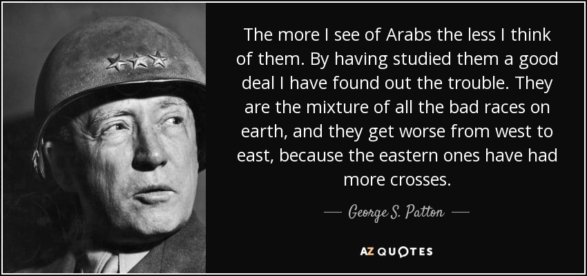The more I see of Arabs the less I think of them. By having studied them a good deal I have found out the trouble. They are the mixture of all the bad races on earth, and they get worse from west to east, because the eastern ones have had more crosses. - George S. Patton
