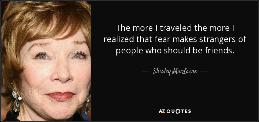 The more I traveled the more I realized that fear makes strangers of people who should be friends. - Shirley MacLaine