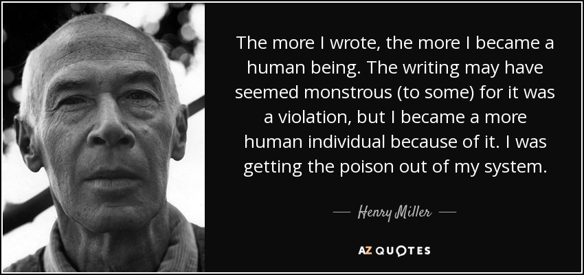 The more I wrote, the more I became a human being. The writing may have seemed monstrous (to some) for it was a violation, but I became a more human individual because of it. I was getting the poison out of my system. - Henry Miller