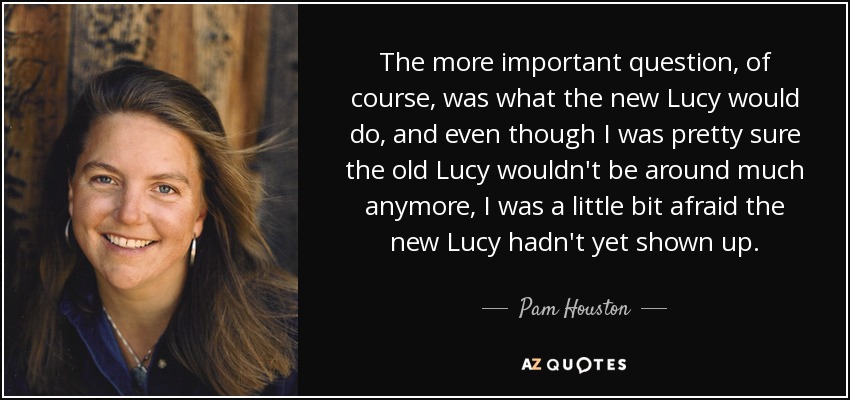 The more important question, of course, was what the new Lucy would do, and even though I was pretty sure the old Lucy wouldn't be around much anymore, I was a little bit afraid the new Lucy hadn't yet shown up. - Pam Houston