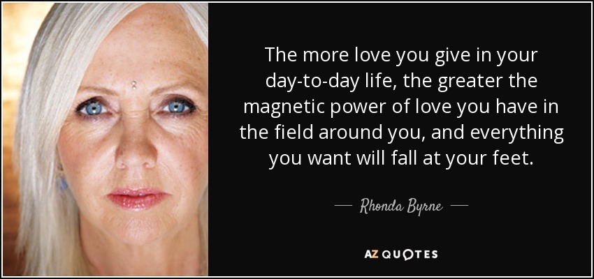 The more love you give in your day-to-day life, the greater the magnetic power of love you have in the field around you, and everything you want will fall at your feet. - Rhonda Byrne