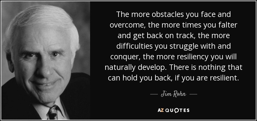 The more obstacles you face and overcome, the more times you falter and get back on track, the more difficulties you struggle with and conquer, the more resiliency you will naturally develop. There is nothing that can hold you back, if you are resilient. - Jim Rohn