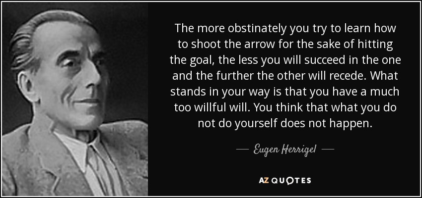 The more obstinately you try to learn how to shoot the arrow for the sake of hitting the goal, the less you will succeed in the one and the further the other will recede. What stands in your way is that you have a much too willful will. You think that what you do not do yourself does not happen. - Eugen Herrigel