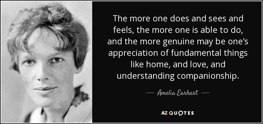 The more one does and sees and feels, the more one is able to do, and the more genuine may be one's appreciation of fundamental things like home, and love, and understanding companionship. - Amelia Earhart