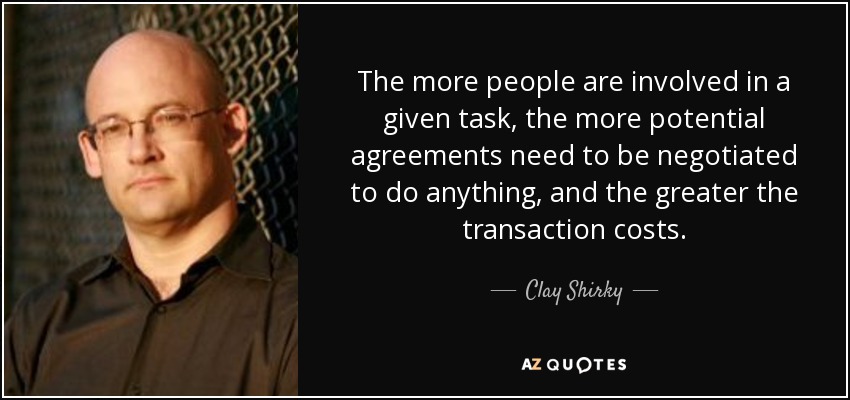 The more people are involved in a given task, the more potential agreements need to be negotiated to do anything, and the greater the transaction costs. - Clay Shirky