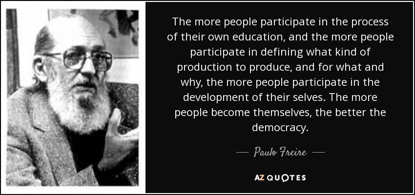 The more people participate in the process of their own education, and the more people participate in defining what kind of production to produce, and for what and why, the more people participate in the development of their selves. The more people become themselves, the better the democracy. - Paulo Freire