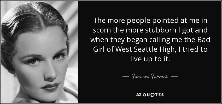 The more people pointed at me in scorn the more stubborn I got and when they began calling me the Bad Girl of West Seattle High, I tried to live up to it. - Frances Farmer