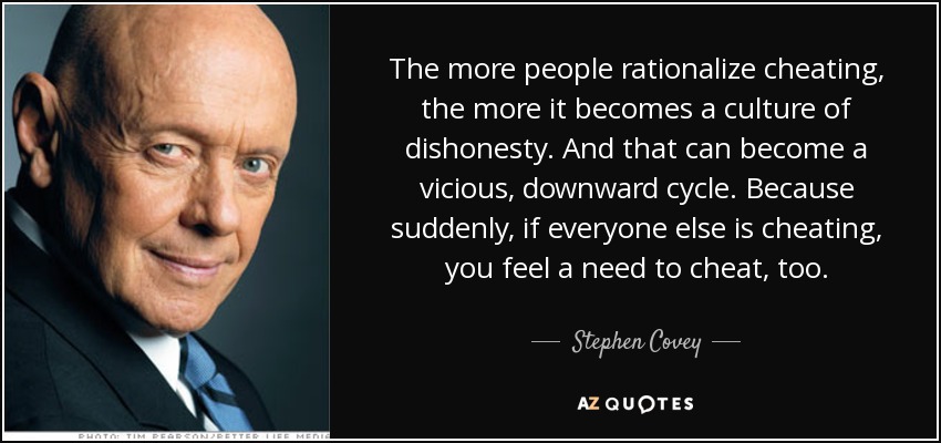 The more people rationalize cheating, the more it becomes a culture of dishonesty. And that can become a vicious, downward cycle. Because suddenly, if everyone else is cheating, you feel a need to cheat, too. - Stephen Covey
