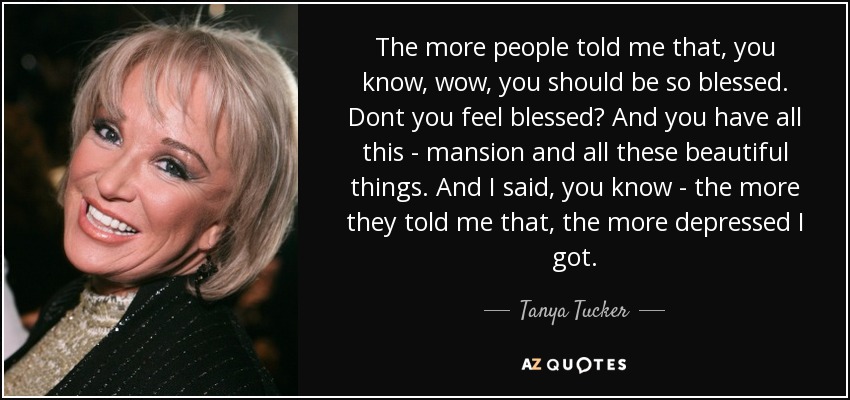 The more people told me that, you know, wow, you should be so blessed. Dont you feel blessed? And you have all this - mansion and all these beautiful things. And I said, you know - the more they told me that, the more depressed I got. - Tanya Tucker