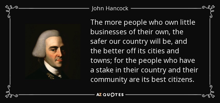 The more people who own little businesses of their own, the safer our country will be, and the better off its cities and towns; for the people who have a stake in their country and their community are its best citizens. - John Hancock