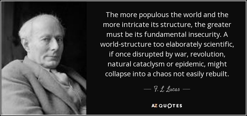The more populous the world and the more intricate its structure, the greater must be its fundamental insecurity. A world-structure too elaborately scientific, if once disrupted by war, revolution, natural cataclysm or epidemic, might collapse into a chaos not easily rebuilt. - F. L. Lucas