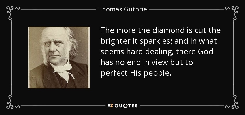 The more the diamond is cut the brighter it sparkles; and in what seems hard dealing, there God has no end in view but to perfect His people. - Thomas Guthrie
