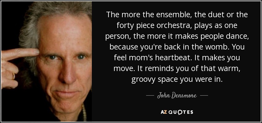 The more the ensemble, the duet or the forty piece orchestra, plays as one person, the more it makes people dance, because you're back in the womb. You feel mom's heartbeat. It makes you move. It reminds you of that warm, groovy space you were in. - John Densmore
