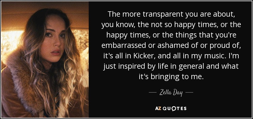 The more transparent you are about, you know, the not so happy times, or the happy times, or the things that you're embarrassed or ashamed of or proud of, it's all in Kicker, and all in my music. I'm just inspired by life in general and what it's bringing to me. - Zella Day