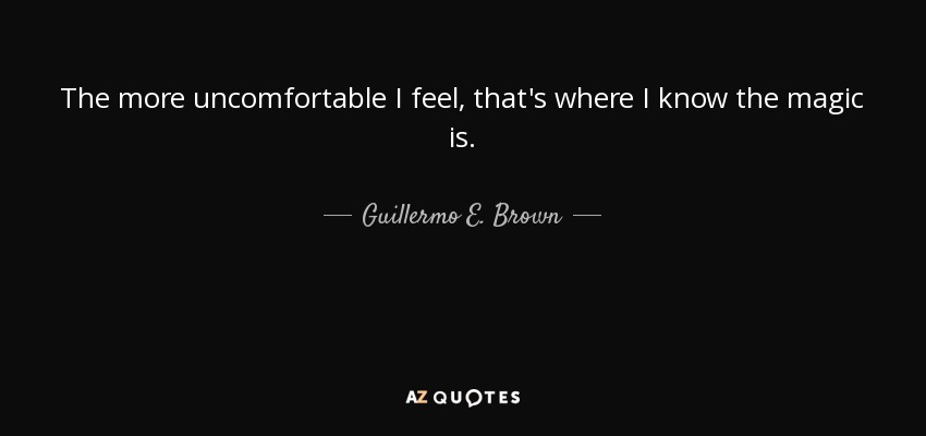 The more uncomfortable I feel, that's where I know the magic is. - Guillermo E. Brown