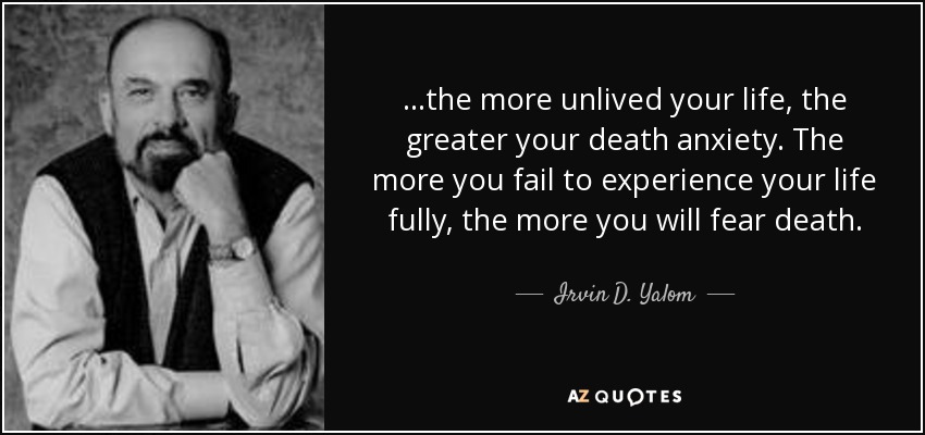 ...the more unlived your life, the greater your death anxiety. The more you fail to experience your life fully, the more you will fear death. - Irvin D. Yalom