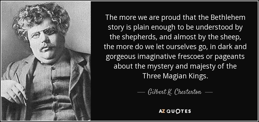 The more we are proud that the Bethlehem story is plain enough to be understood by the shepherds, and almost by the sheep, the more do we let ourselves go, in dark and gorgeous imaginative frescoes or pageants about the mystery and majesty of the Three Magian Kings. - Gilbert K. Chesterton