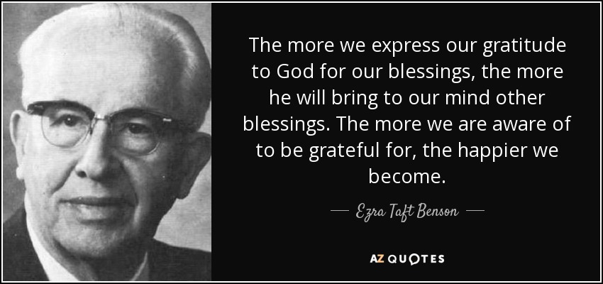 The more we express our gratitude to God for our blessings, the more he will bring to our mind other blessings. The more we are aware of to be grateful for, the happier we become. - Ezra Taft Benson