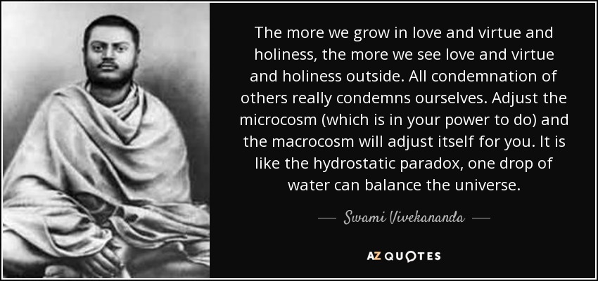 The more we grow in love and virtue and holiness, the more we see love and virtue and holiness outside. All condemnation of others really condemns ourselves. Adjust the microcosm (which is in your power to do) and the macrocosm will adjust itself for you. It is like the hydrostatic paradox, one drop of water can balance the universe. - Swami Vivekananda