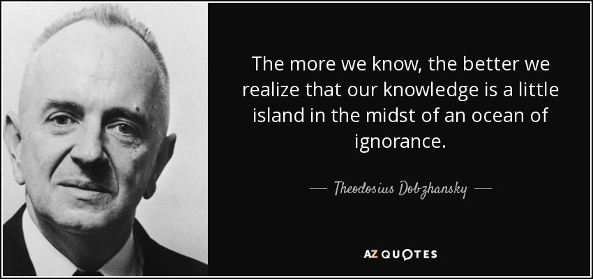 The more we know, the better we realize that our knowledge is a little island in the midst of an ocean of ignorance. - Theodosius Dobzhansky