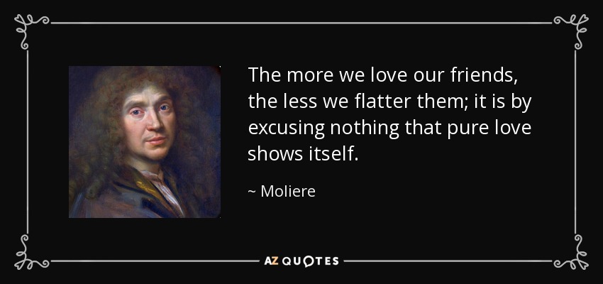 The more we love our friends, the less we flatter them; it is by excusing nothing that pure love shows itself. - Moliere