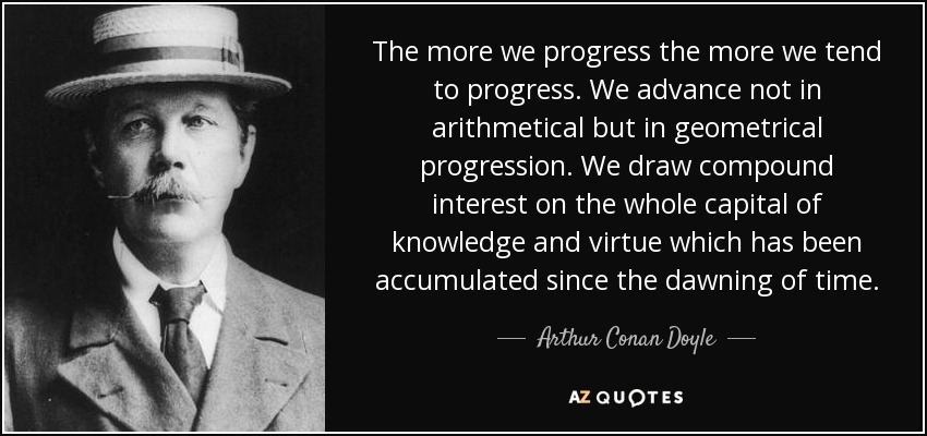 The more we progress the more we tend to progress. We advance not in arithmetical but in geometrical progression. We draw compound interest on the whole capital of knowledge and virtue which has been accumulated since the dawning of time. - Arthur Conan Doyle