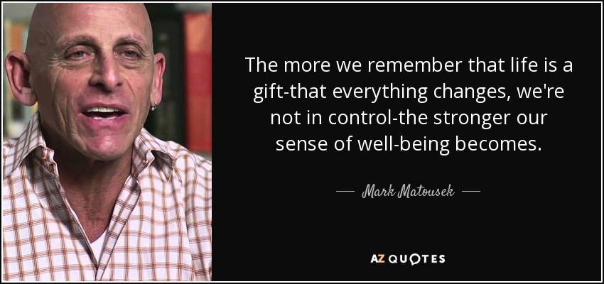 The more we remember that life is a gift-that everything changes, we're not in control-the stronger our sense of well-being becomes. - Mark Matousek