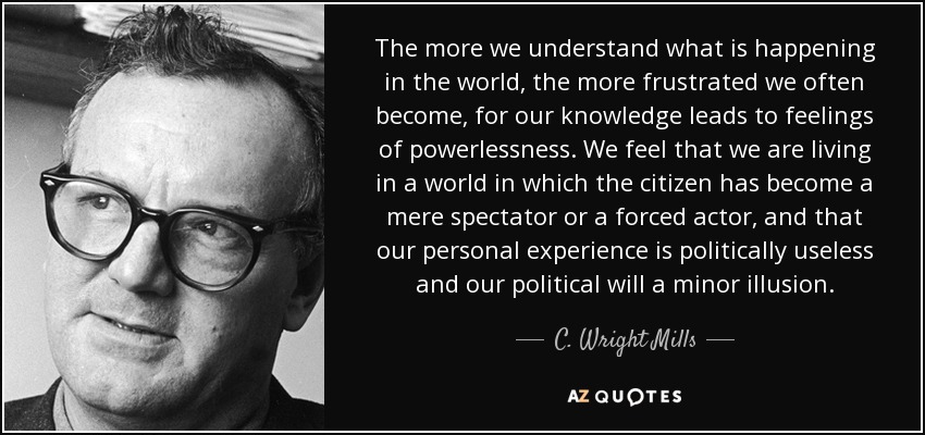 The more we understand what is happening in the world, the more frustrated we often become, for our knowledge leads to feelings of powerlessness. We feel that we are living in a world in which the citizen has become a mere spectator or a forced actor, and that our personal experience is politically useless and our political will a minor illusion. - C. Wright Mills